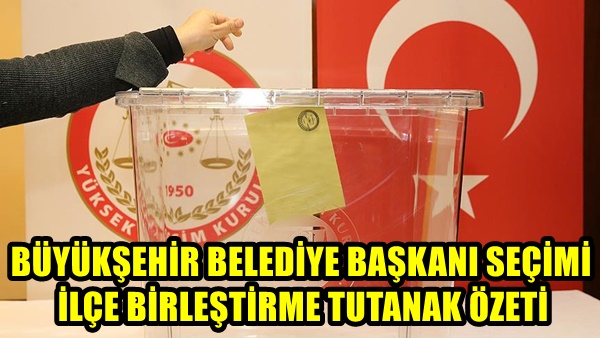 BÜYÜKŞEHİR BELEDİYE BAŞKANI SEÇİMİ İLÇE BİRLEŞTİRME TUTANAK ÖZETİ